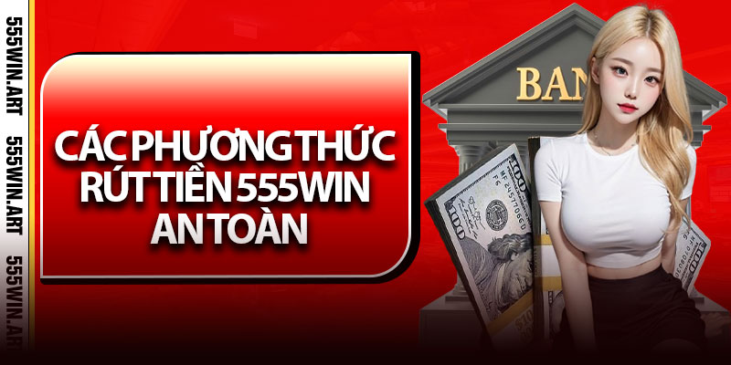Các Phương Thức Rút Tiền 555Win An Toàn