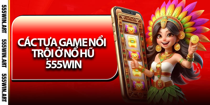 Các tựa game nổi trội ở Nổ Hũ 555Win