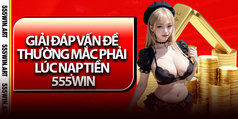 Giải đáp vấn đề thường mắc phải lúc nạp tiền 555Win